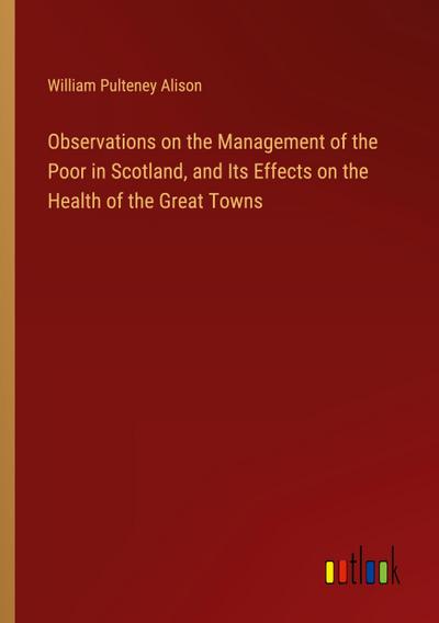 Observations on the Management of the Poor in Scotland, and Its Effects on the Health of the Great Towns