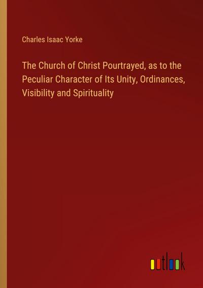 The Church of Christ Pourtrayed, as to the Peculiar Character of Its Unity, Ordinances, Visibility and Spirituality