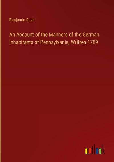 An Account of the Manners of the German Inhabitants of Pennsylvania, Written 1789