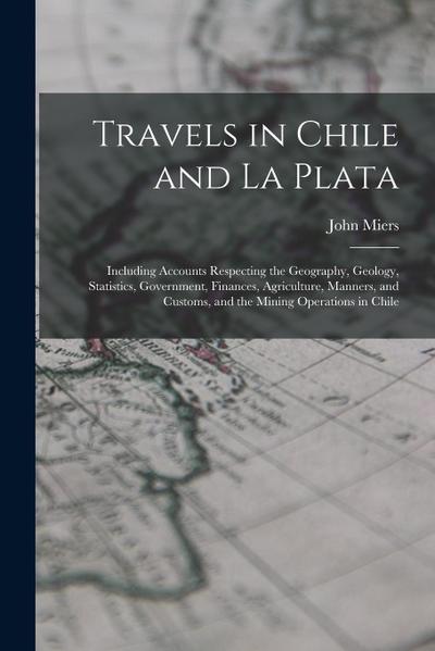 Travels in Chile and La Plata: Including Accounts Respecting the Geography, Geology, Statistics, Government, Finances, Agriculture, Manners, and Cust