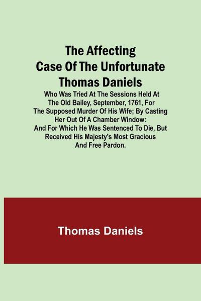 The Affecting Case Of The Unfortunate Thomas Daniels; Who Was Tried At The Sessions Held At The Old Bailey, September, 1761, For The Supposed Murder Of His Wife; By Casting Her Out Of A Chamber Window
