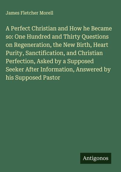 A Perfect Christian and How he Became so: One Hundred and Thirty Questions on Regeneration, the New Birth, Heart Purity, Sanctification, and Christian Perfection, Asked by a Supposed Seeker After Information, Answered by his Supposed Pastor