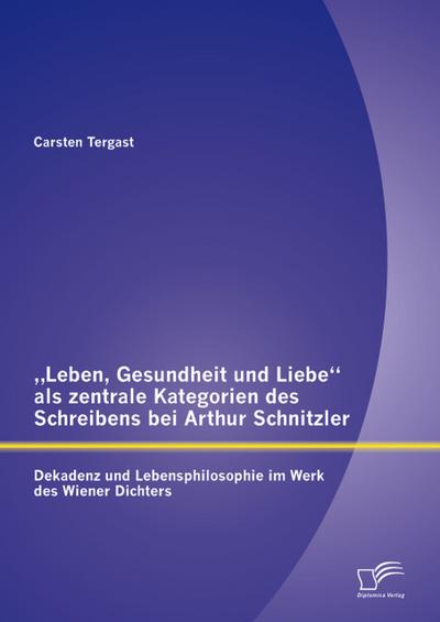 ’Leben, Gesundheit und Liebe’ als zentrale Kategorien des Schreibens bei Arthur Schnitzler: Dekadenz und Lebensphilosophie im Werk des Wiener Dichters