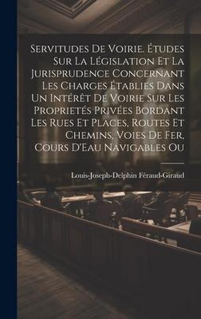 Servitudes De Voirie. Études Sur La Législation Et La Jurisprudence Concernant Les Charges Établies Dans Un Intérêt De Voirie Sur Les Proprietés Privées Bordant Les Rues Et Places, Routes Et Chemins, Voies De Fer, Cours D’Eau Navigables Ou