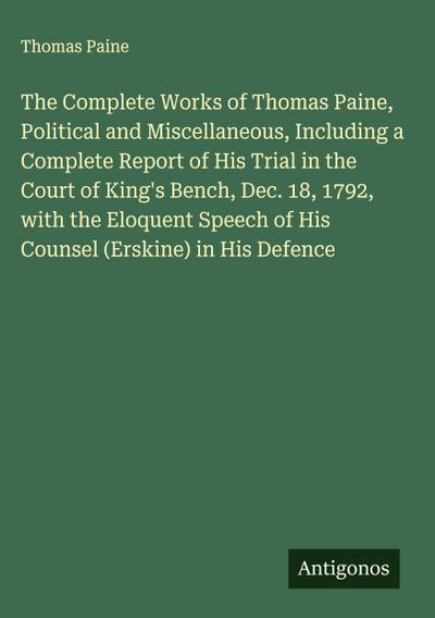 The Complete Works of Thomas Paine, Political and Miscellaneous, Including a Complete Report of His Trial in the Court of King’s Bench, Dec. 18, 1792, with the Eloquent Speech of His Counsel (Erskine) in His Defence