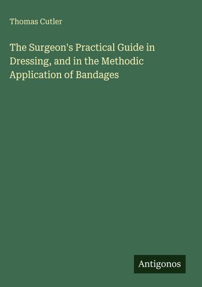 The Surgeon’s Practical Guide in Dressing, and in the Methodic Application of Bandages