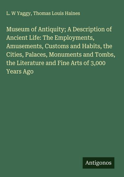 Museum of Antiquity; A Description of Ancient Life: The Employments, Amusements, Customs and Habits, the Cities, Palaces, Monuments and Tombs, the Literature and Fine Arts of 3,000 Years Ago