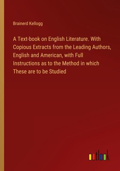 A Text-book on English Literature. With Copious Extracts from the Leading Authors, English and American, with Full Instructions as to the Method in which These are to be Studied