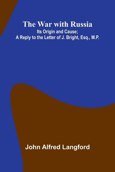 The War With Russia; Its Origin And Cause; A Reply To The Letter Of J. Bright, Esq., M.P.