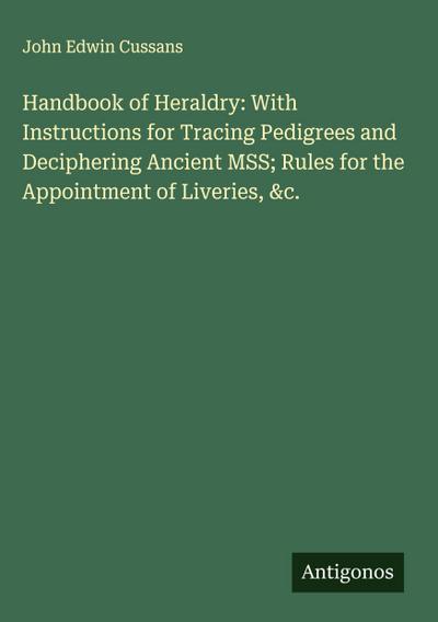 Handbook of Heraldry: With Instructions for Tracing Pedigrees and Deciphering Ancient MSS; Rules for the Appointment of Liveries, &c.