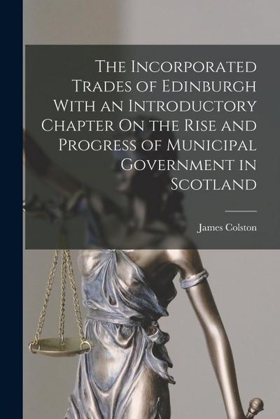 The Incorporated Trades of Edinburgh With an Introductory Chapter On the Rise and Progress of Municipal Government in Scotland