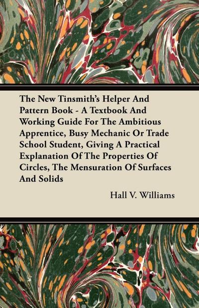 The New Tinsmith’s Helper And Pattern Book - A Textbook And Working Guide For The Ambitious Apprentice, Busy Mechanic Or Trade School Student, Giving A Practical Explanation Of The Properties Of Circles, The Mensuration Of Surfaces And Solids