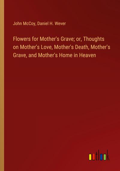 Flowers for Mother’s Grave; or, Thoughts on Mother’s Love, Mother’s Death, Mother’s Grave, and Mother’s Home in Heaven