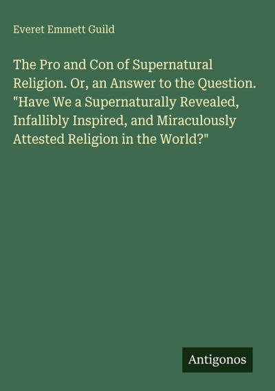 The Pro and Con of Supernatural Religion. Or, an Answer to the Question. "Have We a Supernaturally Revealed, Infallibly Inspired, and Miraculously Attested Religion in the World?"