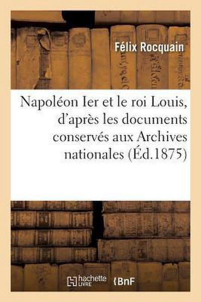 Napoléon Ier Et Le Roi Louis, d’Après Les Documents Conservés Aux Archives Nationales