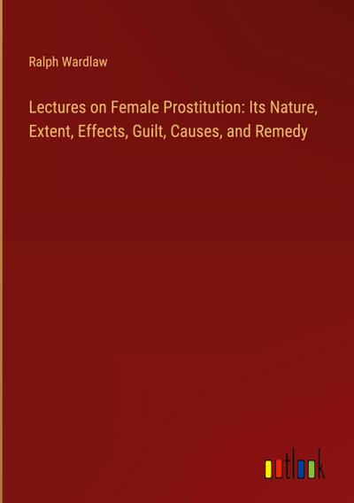 Lectures on Female Prostitution: Its Nature, Extent, Effects, Guilt, Causes, and Remedy