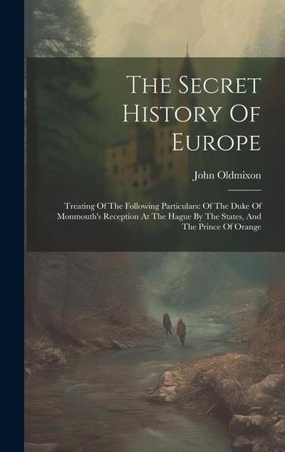 The Secret History Of Europe: Treating Of The Following Particulars: Of The Duke Of Monmouth’s Reception At The Hague By The States, And The Prince