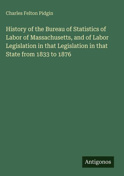 History of the Bureau of Statistics of Labor of Massachusetts, and of Labor Legislation in that Legislation in that State from 1833 to 1876