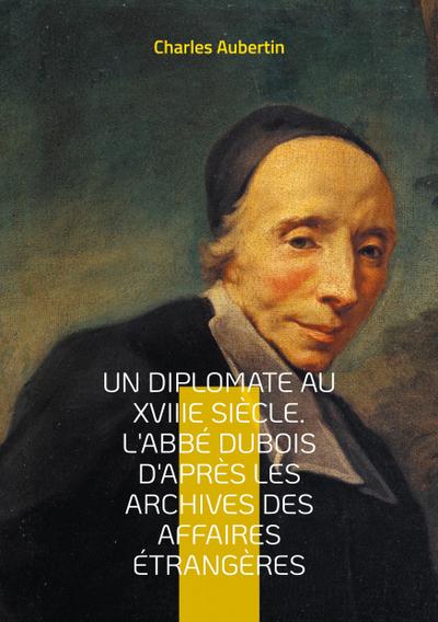 Un Diplomate au XVIIIe siècle. L’abbé Dubois d’après les archives des affaires étrangères