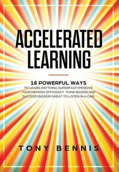 Accelerated Learning: 18 Powerful Ways to Learn Anything Superfast! Improve Your Memory Efficiency. Think Bigger and Succeed Bigger! Great t