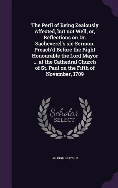 The Peril of Being Zealously Affected, but not Well, or, Reflections on Dr. Sacheverel’s sic Sermon, Preach’d Before the Right Honourable the Lord Mayor ... at the Cathedral Church of St. Paul on the Fifth of November, 1709