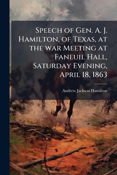 Speech of Gen. A. J. Hamilton, of Texas, at the war Meeting at Faneuil Hall, Saturday Evening, April 18, 1863