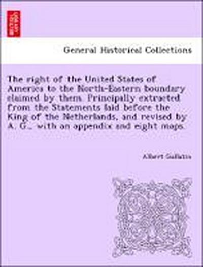 The Right of the United States of America to the North-Eastern Boundary Claimed by Them. Principally Extracted from the Statements Laid Before the King of the Netherlands, and Revised by A. G., with an Appendix and Eight Maps.