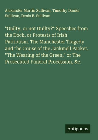 "Guilty, or not Guilty?" Speeches from the Dock, or Protests of Irish Patriotism. The Manchester Tragedy and the Cruise of the Jackmell Packet. "The Wearing of the Green," or The Prosecuted Funeral Procession, &c.