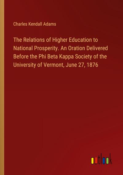 The Relations of Higher Education to National Prosperity. An Oration Delivered Before the Phi Beta Kappa Society of the University of Vermont, June 27, 1876