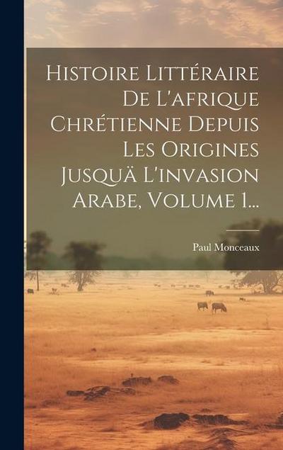 Histoire Littéraire De L’afrique Chrétienne Depuis Les Origines Jusquä L’invasion Arabe, Volume 1...