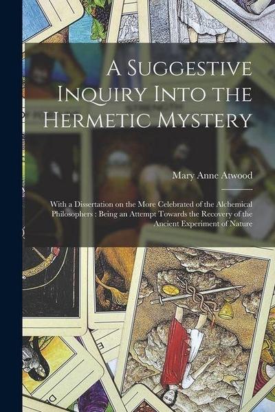 A Suggestive Inquiry Into the Hermetic Mystery: With a Dissertation on the More Celebrated of the Alchemical Philosophers: Being an Attempt Towards th