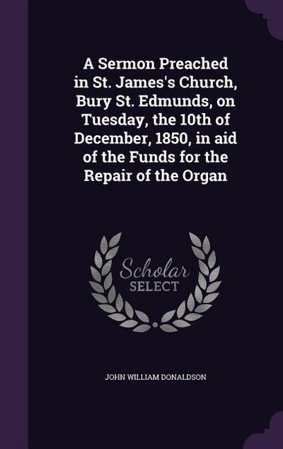 A Sermon Preached in St. James’s Church, Bury St. Edmunds, on Tuesday, the 10th of December, 1850, in aid of the Funds for the Repair of the Organ