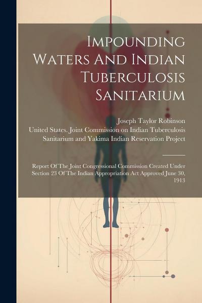 Impounding Waters And Indian Tuberculosis Sanitarium: Report Of The Joint Congressional Commission Created Under Section 23 Of The Indian Appropriatio