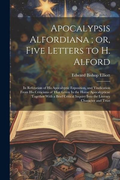 Apocalypsis Alfordiana; or, Five Letters to H. Alford: In Refutation of his Apocalyptic Exposition, and Vindication From his Criticisms of That Given