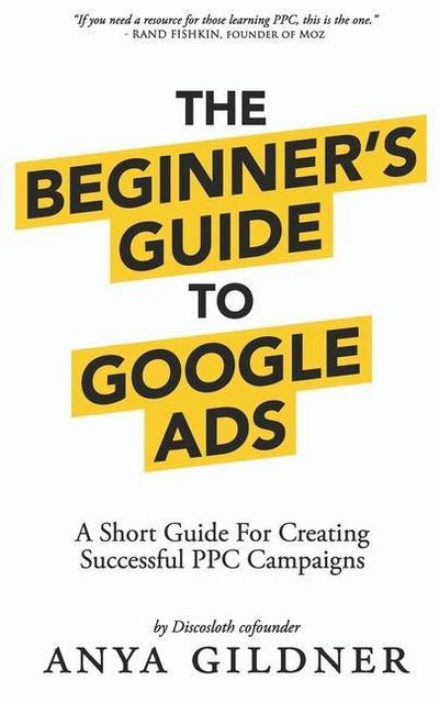 The Beginner’s Guide To Google Ads: The Insider’s Complete Resource For Everything PPC Agencies Won’t Tell You, Second Edition 2019