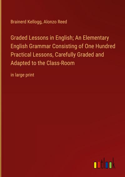 Graded Lessons in English; An Elementary English Grammar Consisting of One Hundred Practical Lessons, Carefully Graded and Adapted to the Class-Room