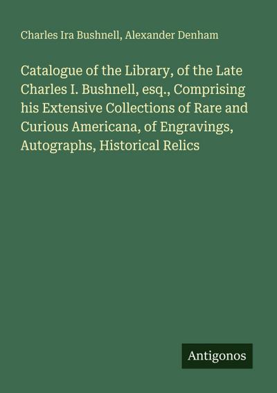 Catalogue of the Library, of the Late Charles I. Bushnell, esq., Comprising his Extensive Collections of Rare and Curious Americana, of Engravings, Autographs, Historical Relics