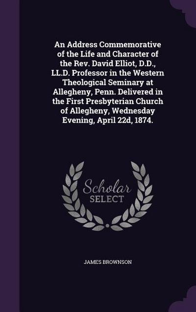 An Address Commemorative of the Life and Character of the Rev. David Elliot, D.D., LL.D. Professor in the Western Theological Seminary at Allegheny, P