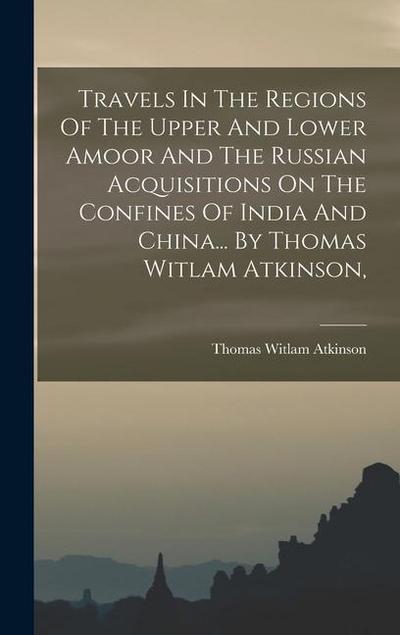 Travels In The Regions Of The Upper And Lower Amoor And The Russian Acquisitions On The Confines Of India And China... By Thomas Witlam Atkinson