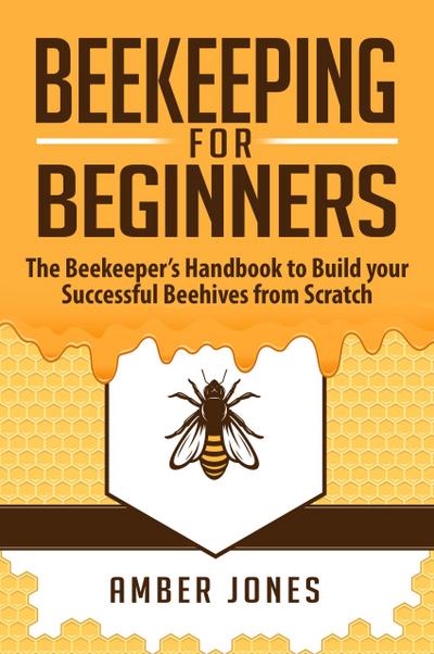 Beekeeping for Beginners: The Beekeeper’s Guide to learn how to Build your Successful Beehives from Scratch