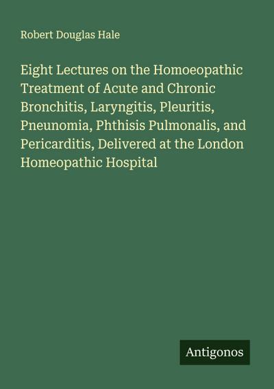 Eight Lectures on the Homoeopathic Treatment of Acute and Chronic Bronchitis, Laryngitis, Pleuritis, Pneunomia, Phthisis Pulmonalis, and Pericarditis, Delivered at the London Homeopathic Hospital