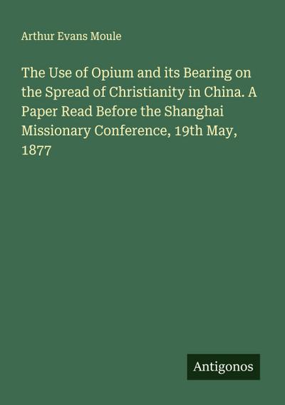 The Use of Opium and its Bearing on the Spread of Christianity in China. A Paper Read Before the Shanghai Missionary Conference, 19th May, 1877