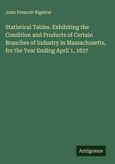Statistical Tables. Exhibiting the Condition and Products of Certain Branches of Industry in Massachusetts, for the Year Ending April 1, 1837