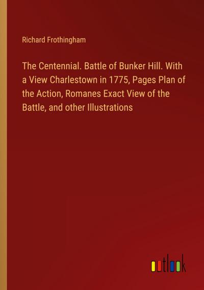 The Centennial. Battle of Bunker Hill. With a View Charlestown in 1775, Pages Plan of the Action, Romanes Exact View of the Battle, and other Illustrations