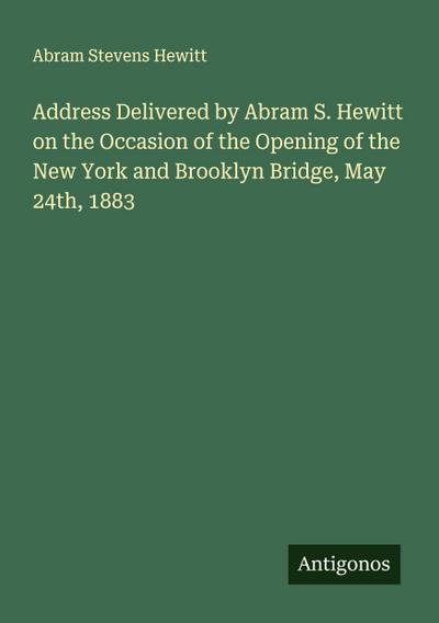 Address Delivered by Abram S. Hewitt on the Occasion of the Opening of the New York and Brooklyn Bridge, May 24th, 1883