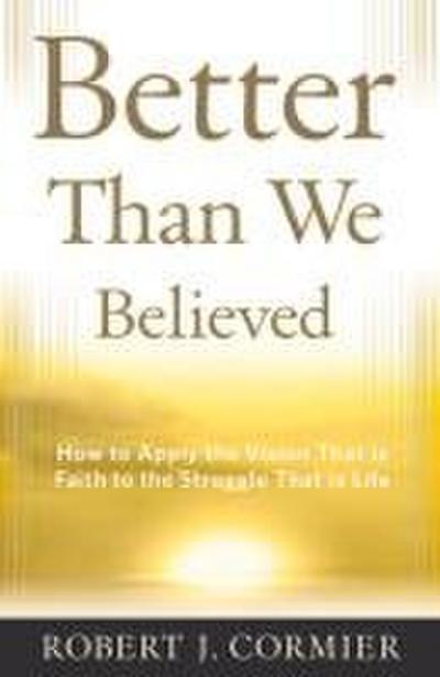 Better Than We Believed 1 How to Apply the Vision That is Faith to the Struggle That is Life