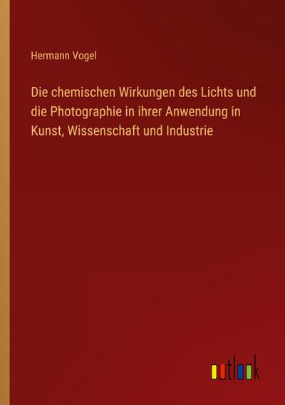 Die chemischen Wirkungen des Lichts und die Photographie in ihrer Anwendung in Kunst, Wissenschaft und Industrie