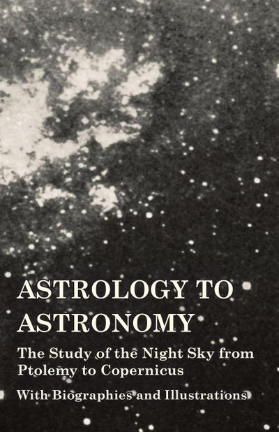 Astrology to Astronomy - The Study of the Night Sky from Ptolemy to Copernicus - With Biographies and Illustrations
