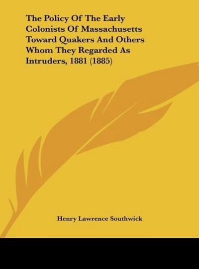 The Policy Of The Early Colonists Of Massachusetts Toward Quakers And Others Whom They Regarded As Intruders, 1881 (1885)