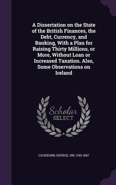 A Dissertation on the State of the British Finances, the Debt, Currency, and Banking, With a Plan for Raising Thirty Millions, or More, Without Loan or Increased Taxation. Also, Some Observations on Ireland